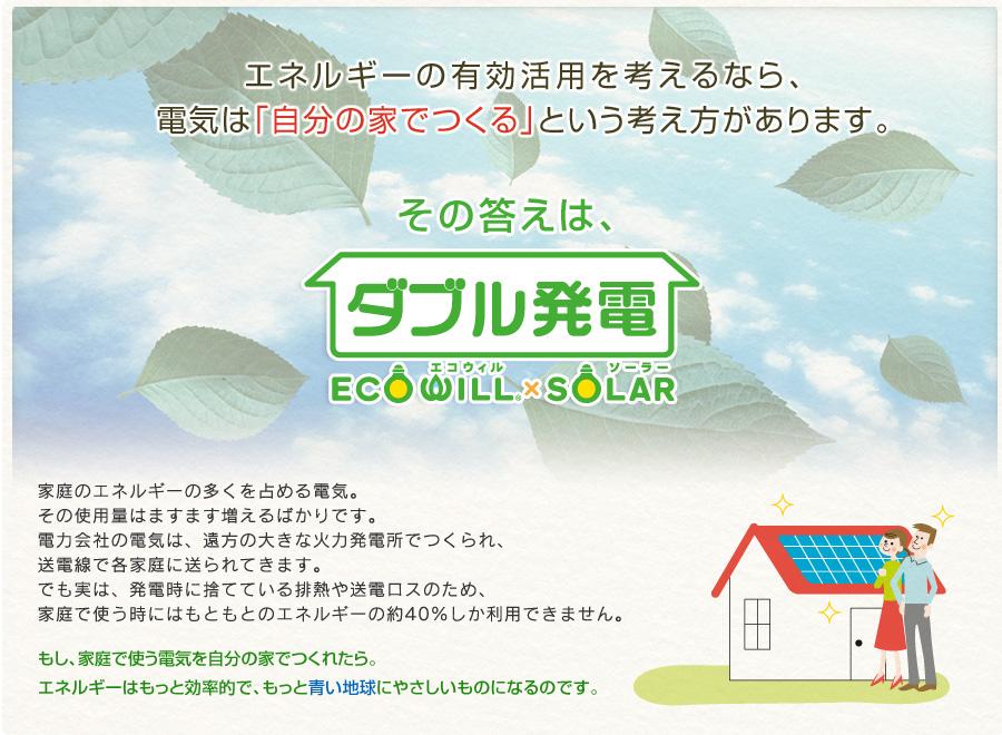 Power generation ・ Hot water equipment. To ECOWILL less energy loss in clean, System that combines a solar power generation "ECOWILL × SOLAR". Taking advantage of the land of grace as "natural gas" a godsend "sunlight", To achieve the ideal of energy style friendly even more economical and environmentally.